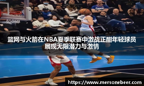 篮网与火箭在NBA夏季联赛中激战正酣年轻球员展现无限潜力与激情